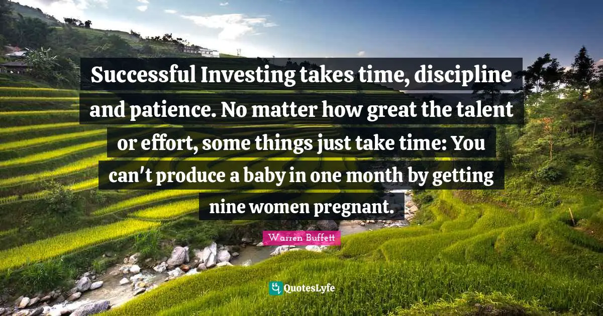 Warren Buffett Quotes: Successful Investing takes time, discipline and patience. No matter how great the talent or effort, some things just take time: You can't produce a baby in one month by getting nine women pregnant.