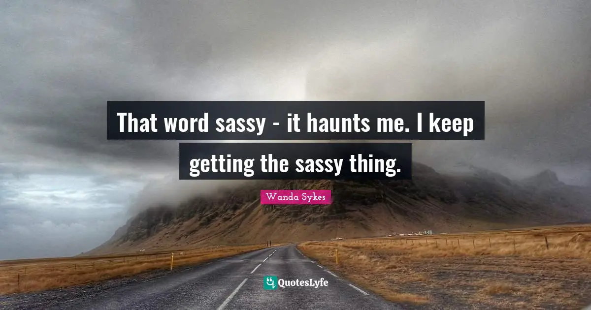That word sassy - it haunts me. I keep getting the sassy thing.