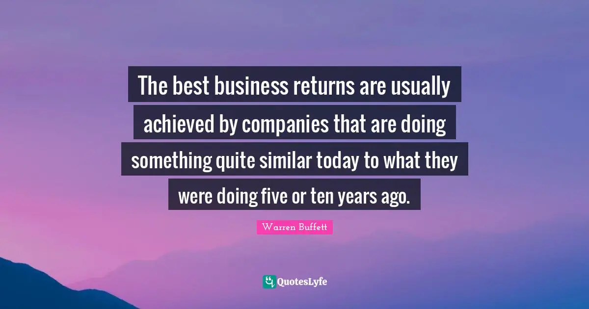 Five Years Quotes: "The best business returns are usually achieved by companies that are doing something quite similar today to what they were doing five or ten years ago."
