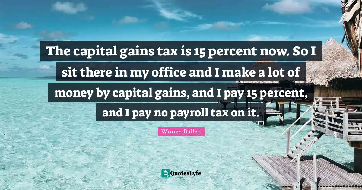 The capital gains tax is 15 percent now. So I sit there in my office and I make a lot of money by capital gains, and I pay 15 percent, and I pay no payroll tax on it.