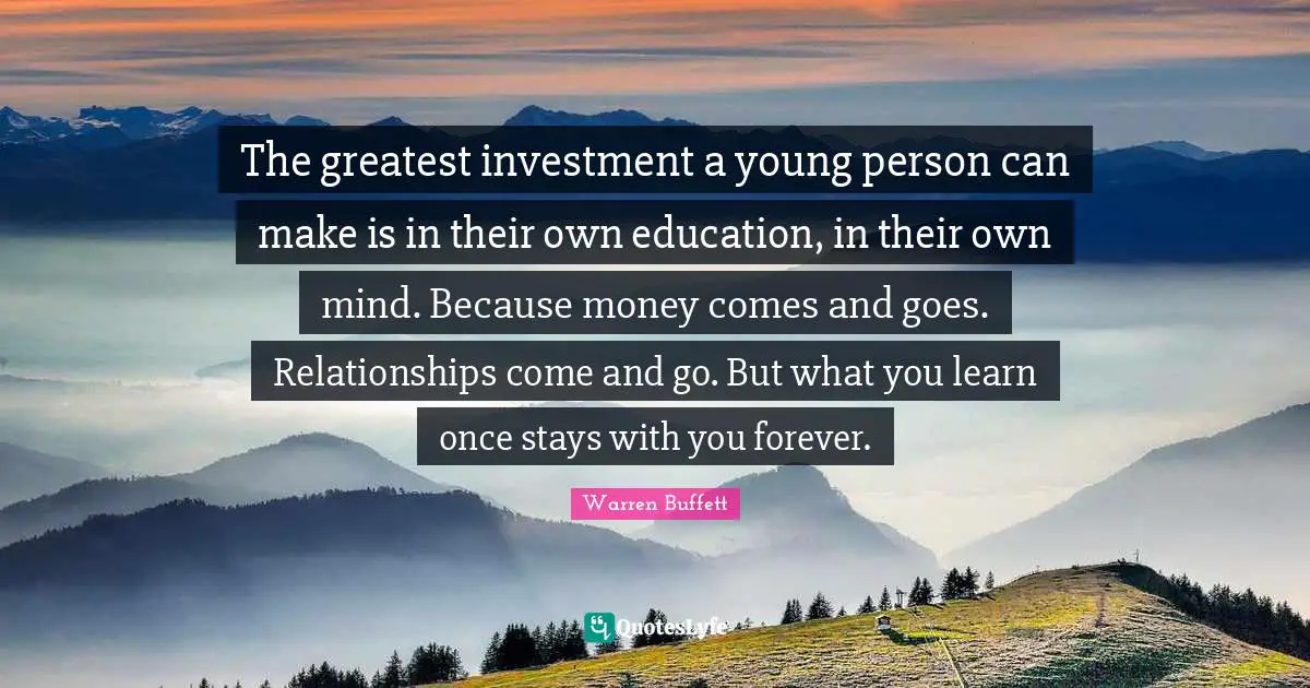 The greatest investment a young person can make is in their own education, in their own mind. Because money comes and goes. Relationships come and go. But what you learn once stays with you forever.