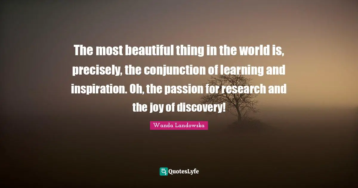 The most beautiful thing in the world is, precisely, the conjunction of learning and inspiration. Oh, the passion for research and the joy of discovery!
