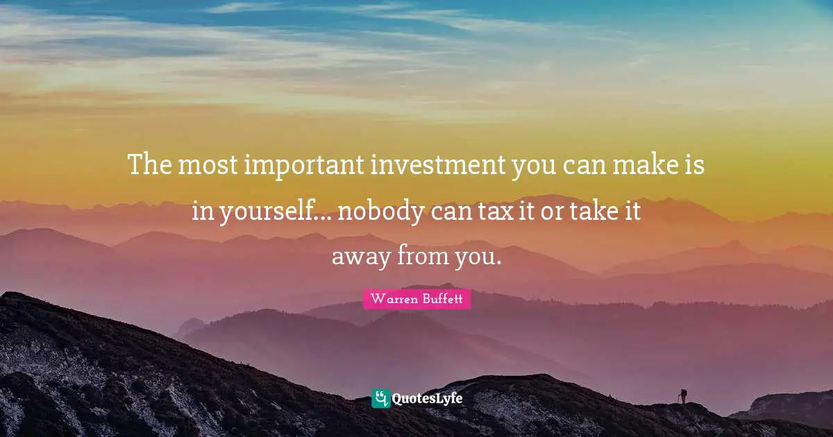 The most important investment you can make is in yourself... nobody can tax it or take it away from you.