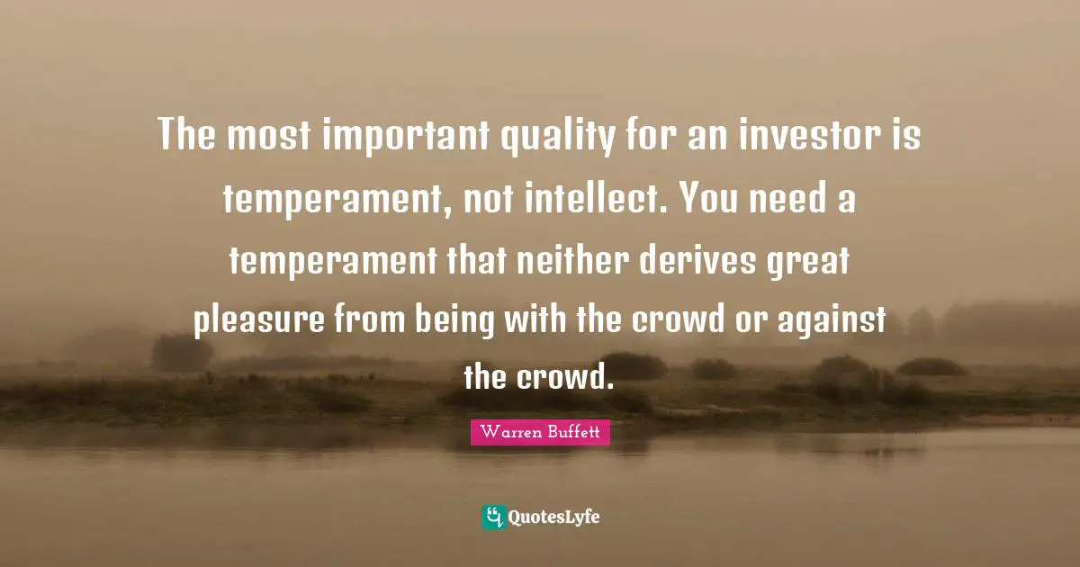 The most important quality for an investor is temperament, not intellect. You need a temperament that neither derives great pleasure from being with the crowd or against the crowd.