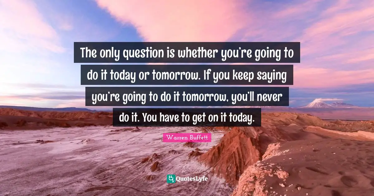 The only question is whether you’re going to do it today or tomorrow. If you keep saying you’re going to do it tomorrow, you’ll never do it. You have to get on it today.