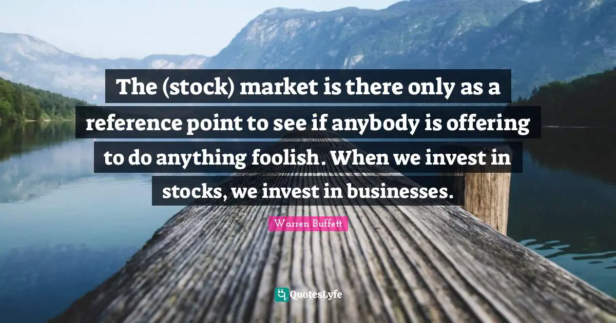 The (stock) market is there only as a reference point to see if anybody is offering to do anything foolish. When we invest in stocks, we invest in businesses.
