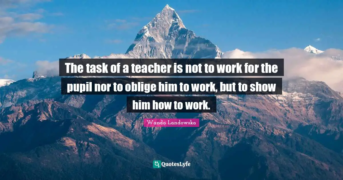 The task of a teacher is not to work for the pupil nor to oblige him to work, but to show him how to work.