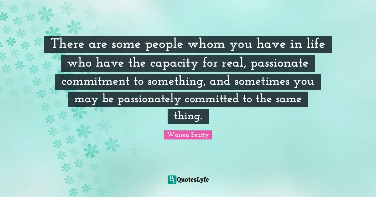 There are some people whom you have in life who have the capacity for real, passionate commitment to something, and sometimes you may be passionately committed to the same thing.