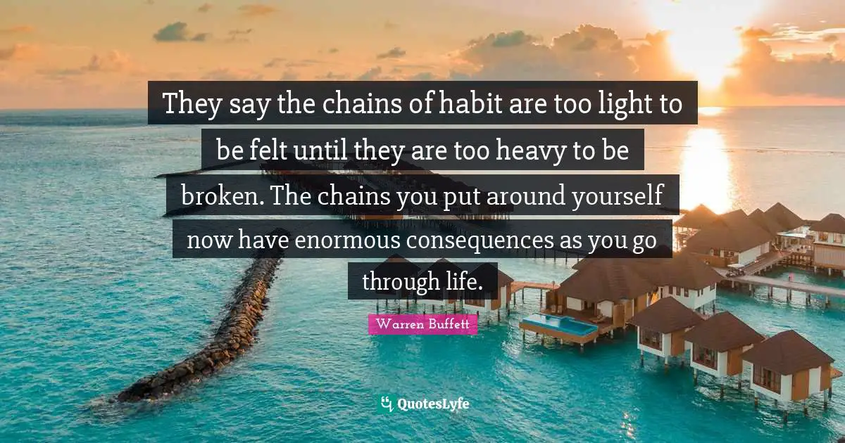 They say the chains of habit are too light to be felt until they are too heavy to be broken. The chains you put around yourself now have enormous consequences as you go through life.