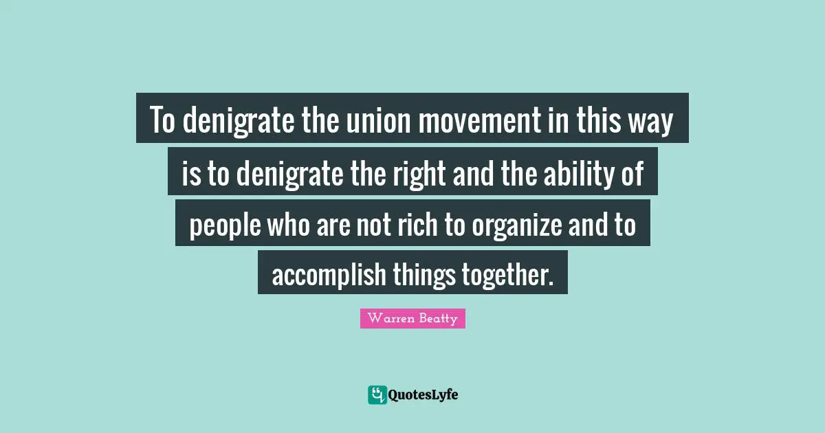 To denigrate the union movement in this way is to denigrate the right and the ability of people who are not rich to organize and to accomplish things together.
