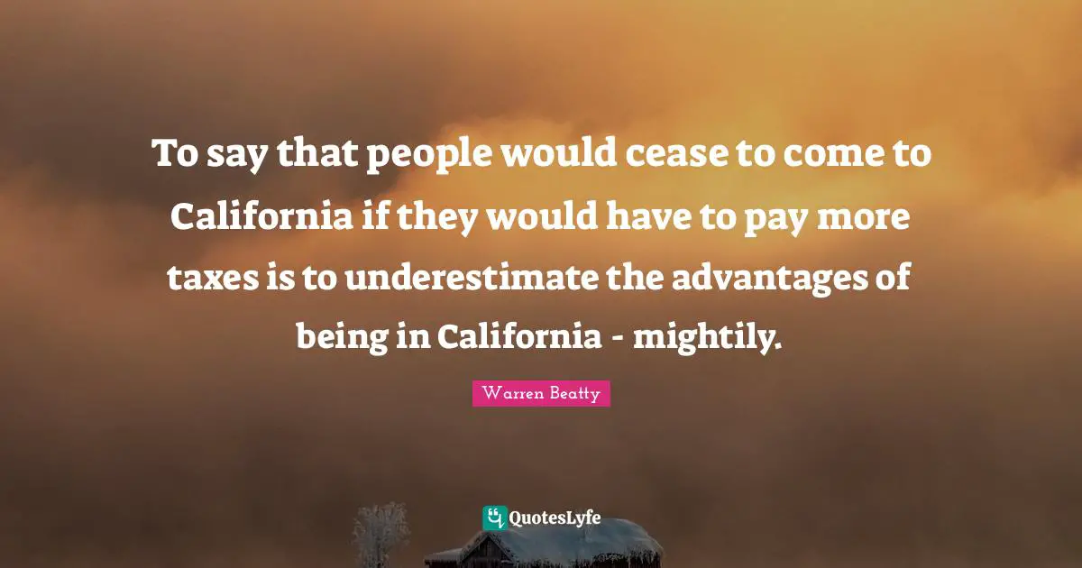 To say that people would cease to come to California if they would have to pay more taxes is to underestimate the advantages of being in California - mightily.
