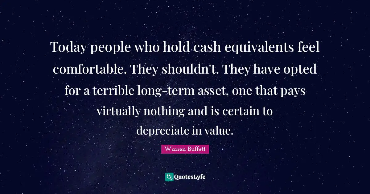 Today people who hold cash equivalents feel comfortable. They shouldn't. They have opted for a terrible long-term asset, one that pays virtually nothing and is certain to depreciate in value.