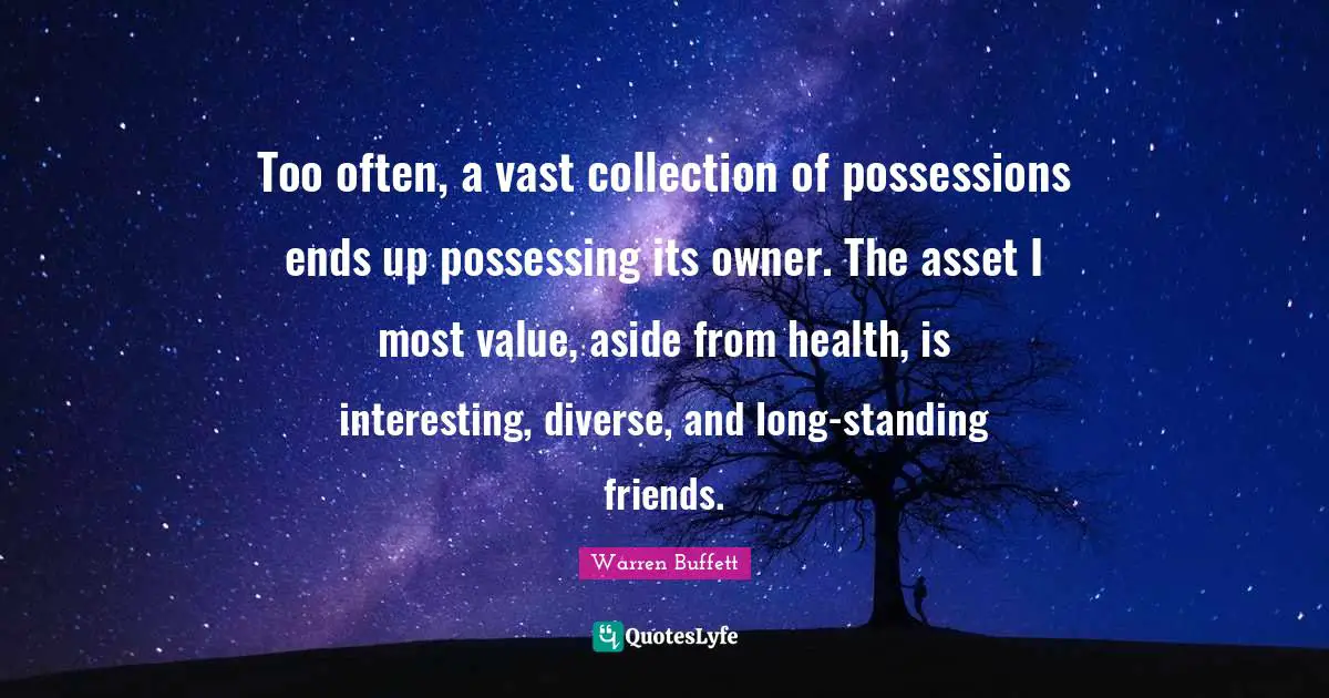 Too often, a vast collection of possessions ends up possessing its owner. The asset I most value, aside from health, is interesting, diverse, and long-standing friends.