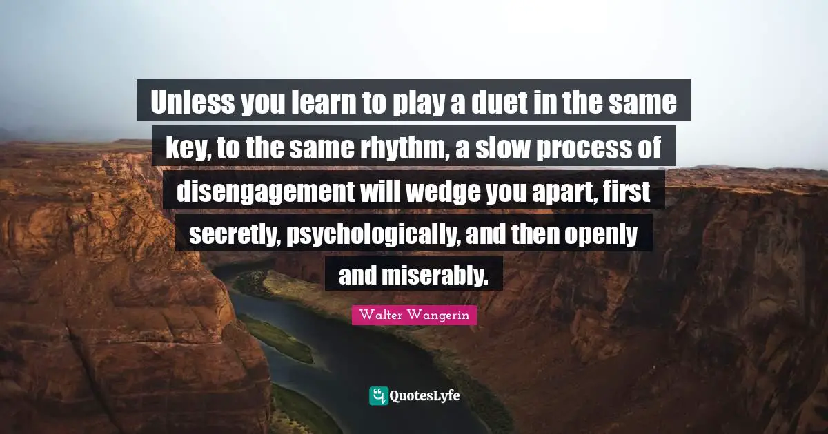 Unless you learn to play a duet in the same key, to the same rhythm, a slow process of disengagement will wedge you apart, first secretly, psychologically, and then openly and miserably.