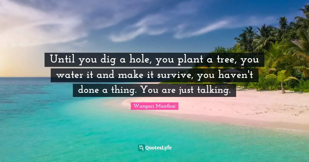 Until you dig a hole, you plant a tree, you water it and make it survive, you haven't done a thing. You are just talking.