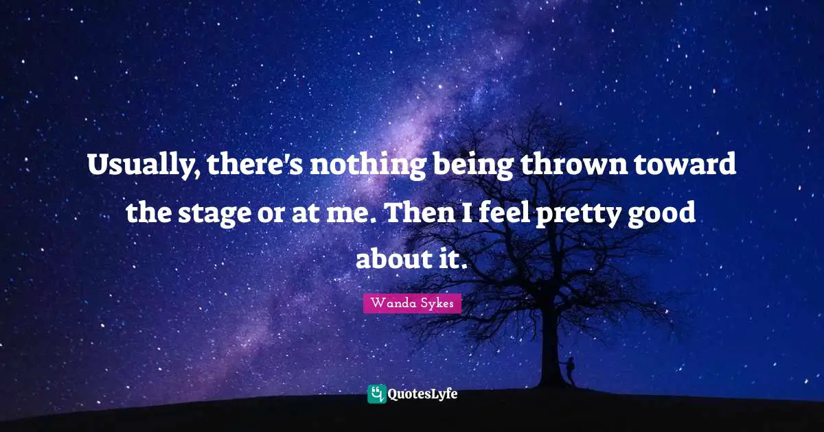 Usually, there's nothing being thrown toward the stage or at me. Then I feel pretty good about it.