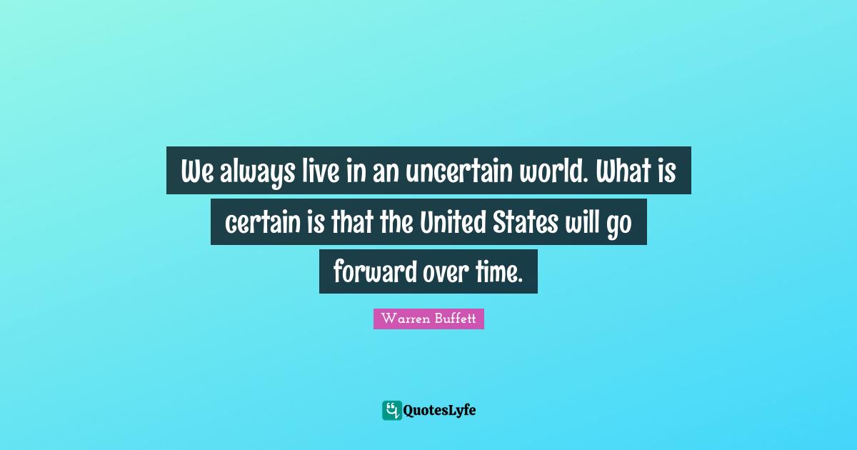 We always live in an uncertain world. What is certain is that the United States will go forward over time.