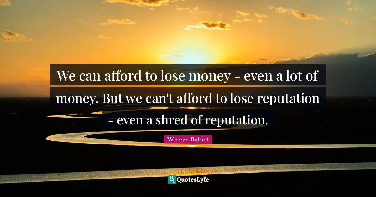 We can afford to lose money - even a lot of money. But we can't afford to lose reputation - even a shred of reputation.