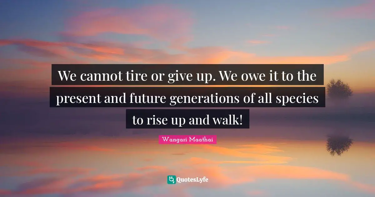We cannot tire or give up. We owe it to the present and future generations of all species to rise up and walk!