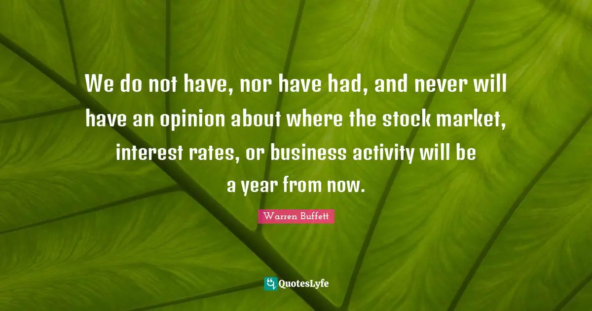 We do not have, nor have had, and never will have an opinion about where the stock market, interest rates, or business activity will be a year from now.