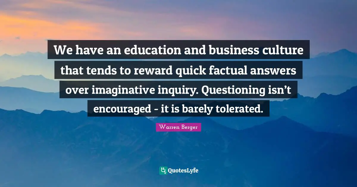 We have an education and business culture that tends to reward quick factual answers over imaginative inquiry. Questioning isn’t encouraged - it is barely tolerated.