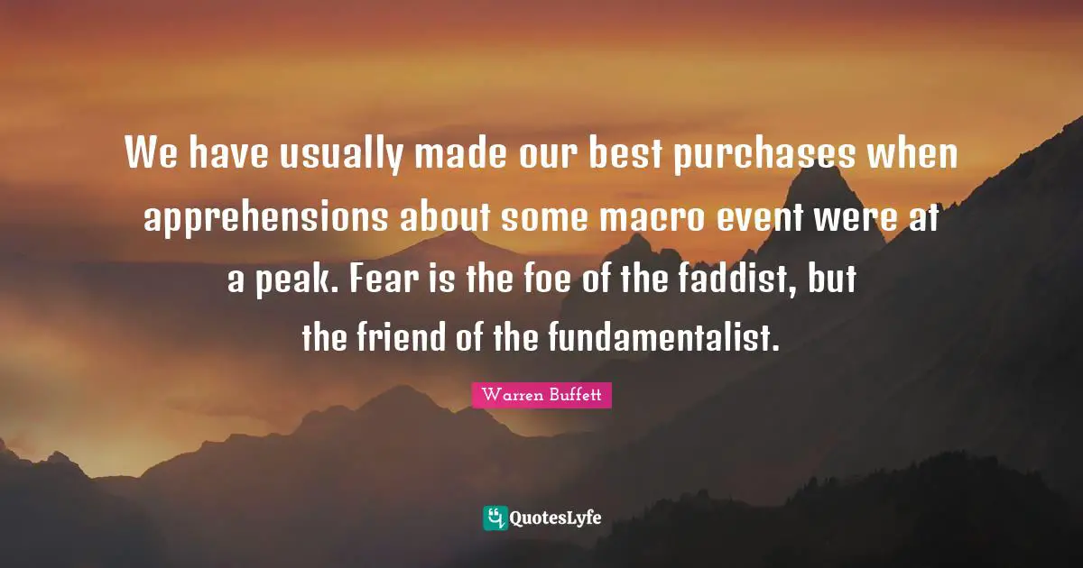 Fundamentalist Quotes: "We have usually made our best purchases when apprehensions about some macro event were at a peak. Fear is the foe of the faddist, but the friend of the fundamentalist."