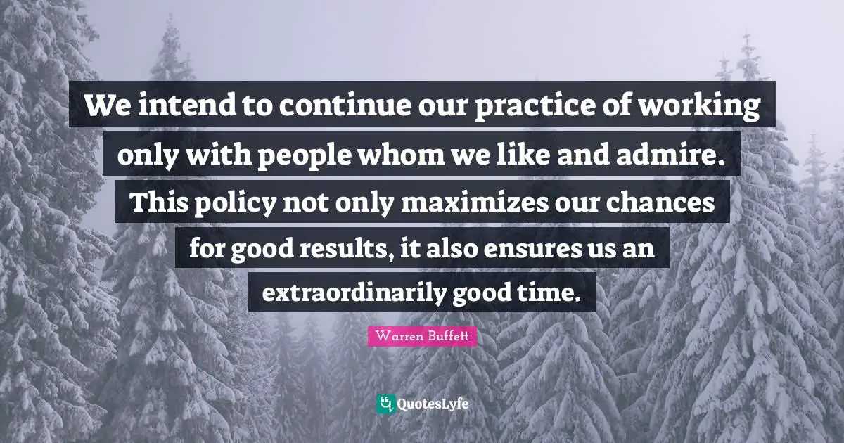 We intend to continue our practice of working only with people whom we like and admire. This policy not only maximizes our chances for good results, it also ensures us an extraordinarily good time.