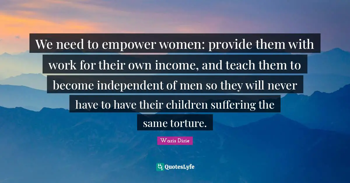 Waris Dirie Quotes: "We need to empower women: provide them with work for their own income, and teach them to become independent of men so they will never have to have their children suffering the same torture."