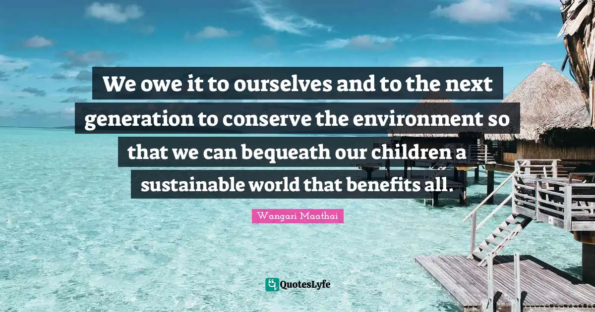 We owe it to ourselves and to the next generation to conserve the environment so that we can bequeath our children a sustainable world that benefits all.