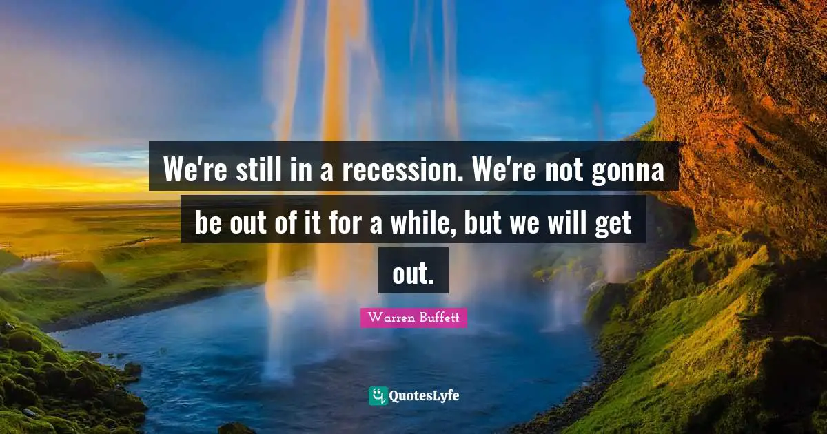 We're still in a recession. We're not gonna be out of it for a while, but we will get out.