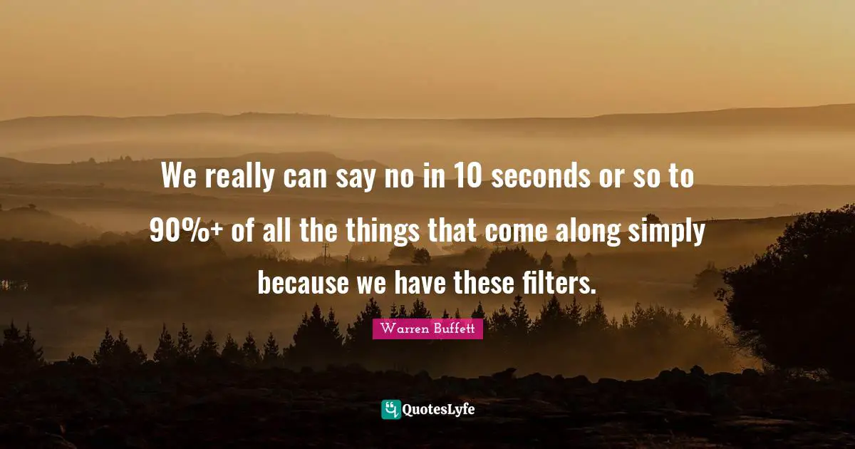 We really can say no in 10 seconds or so to 90%+ of all the things that come along simply because we have these filters.