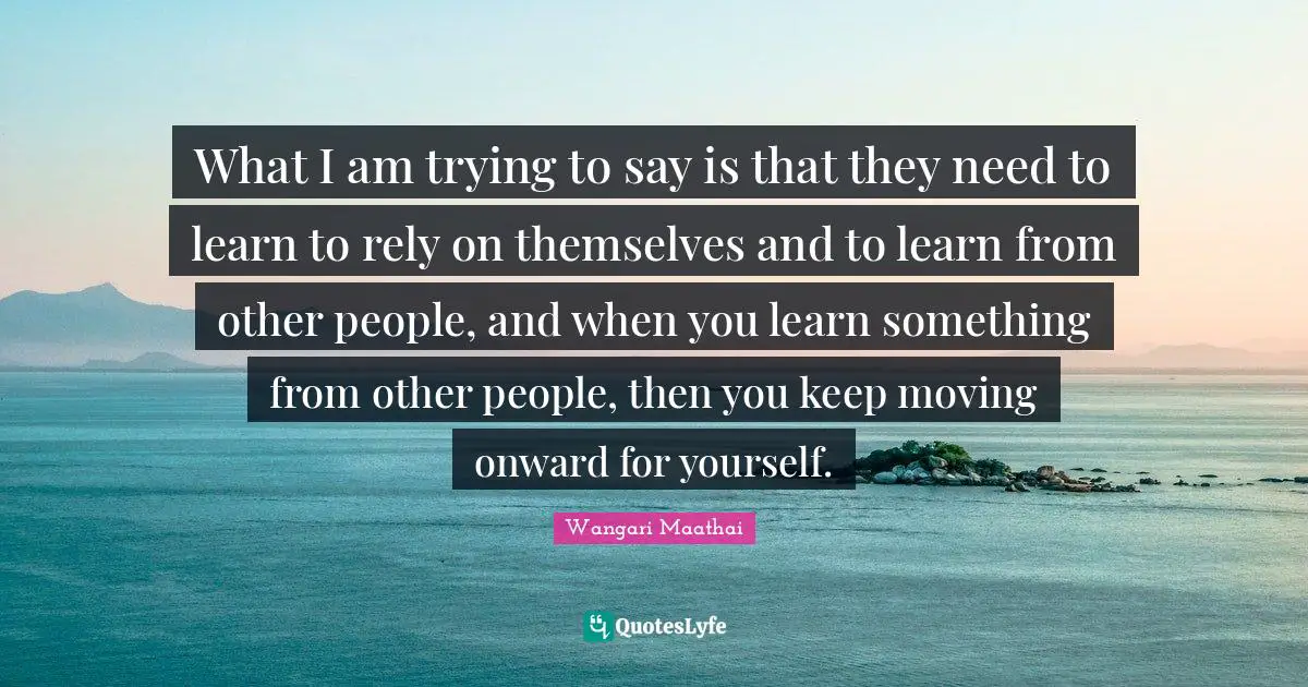 What I am trying to say is that they need to learn to rely on themselves and to learn from other people, and when you learn something from other people, then you keep moving onward for yourself.