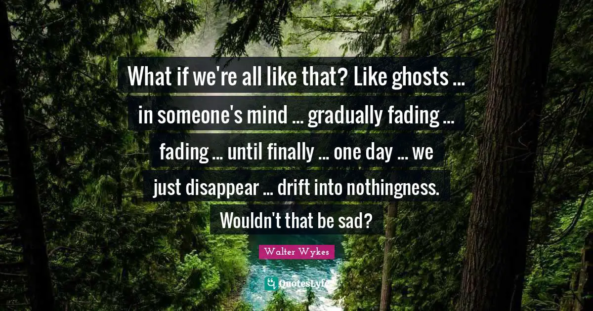 What if we're all like that? Like ghosts ... in someone's mind ... gradually fading ... fading ... until finally ... one day ... we just disappear ... drift into nothingness. Wouldn't that be sad?