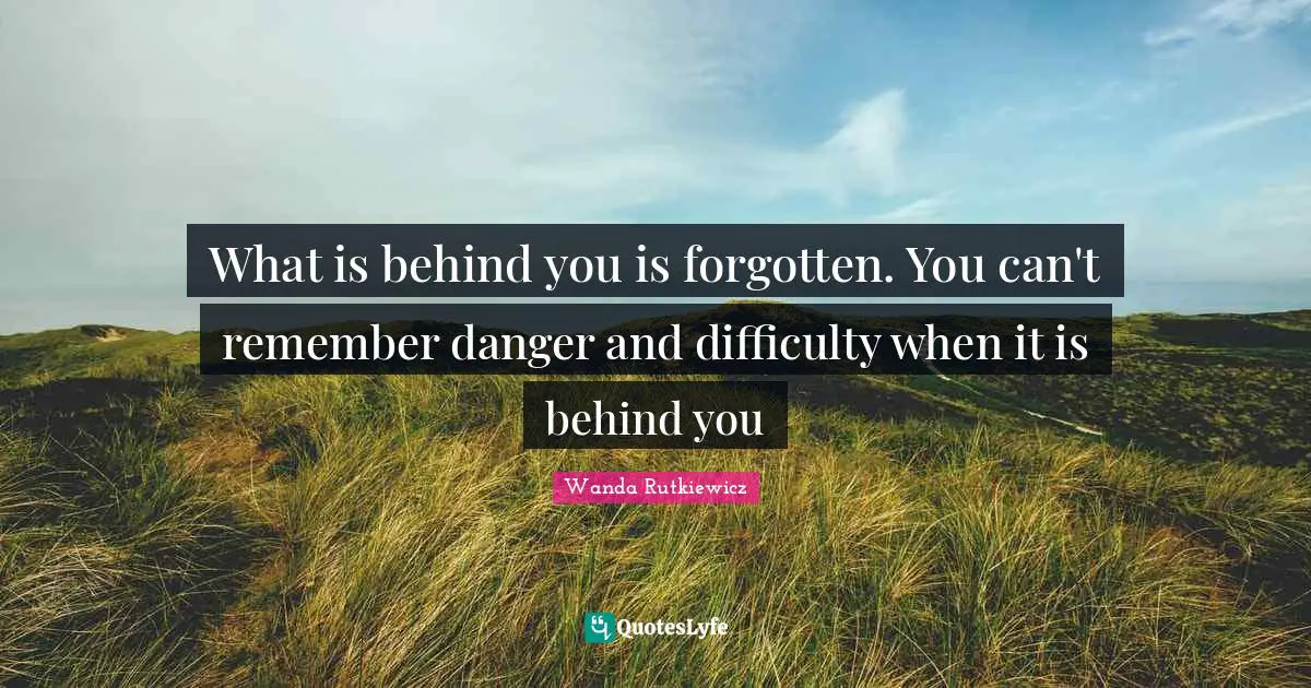 What is behind you is forgotten. You can't remember danger and difficulty when it is behind you