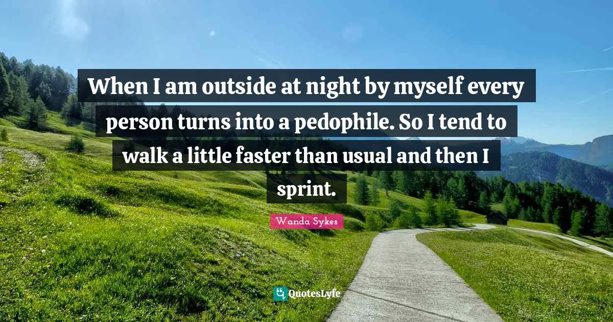 When I am outside at night by myself every person turns into a pedophile. So I tend to walk a little faster than usual and then I sprint.
