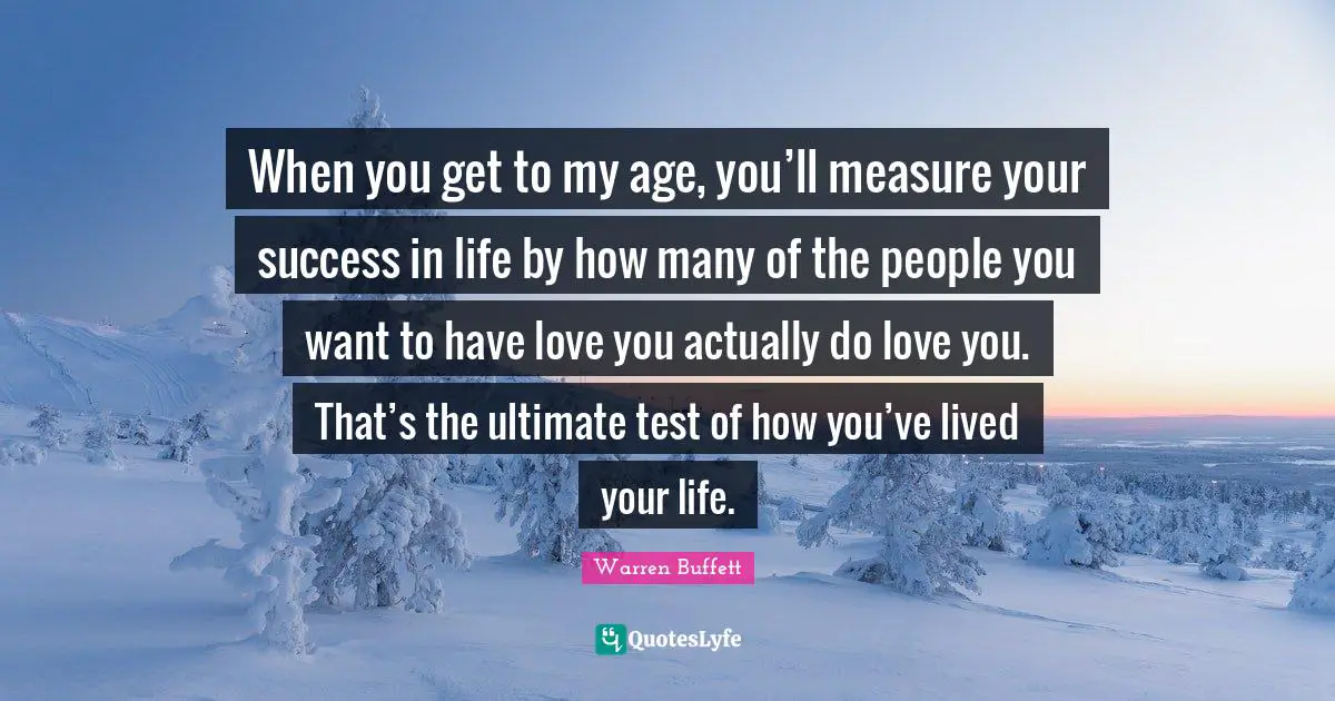 Success In Life Quotes: "When you get to my age, you’ll measure your success in life by how many of the people you want to have love you actually do love you. That’s the ultimate test of how you’ve lived your life."