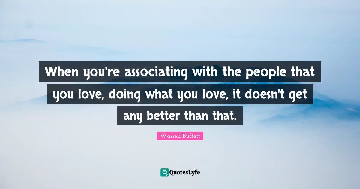 When you're associating with the people that you love, doing what you love, it doesn't get any better than that.