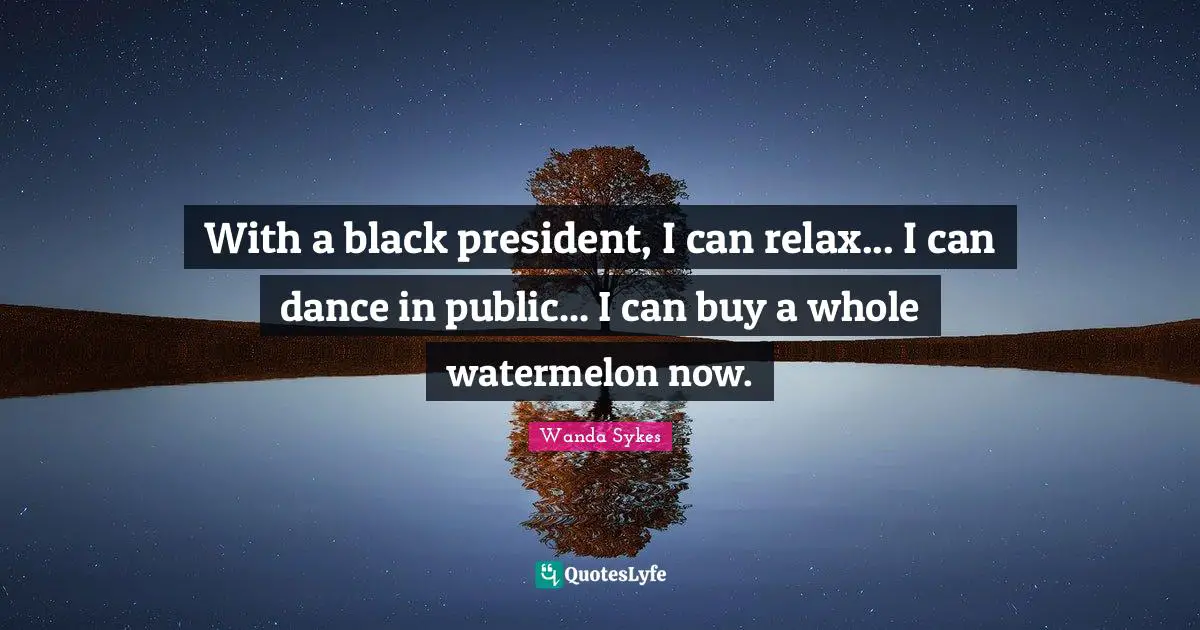 With a black president, I can relax... I can dance in public... I can buy a whole watermelon now.
