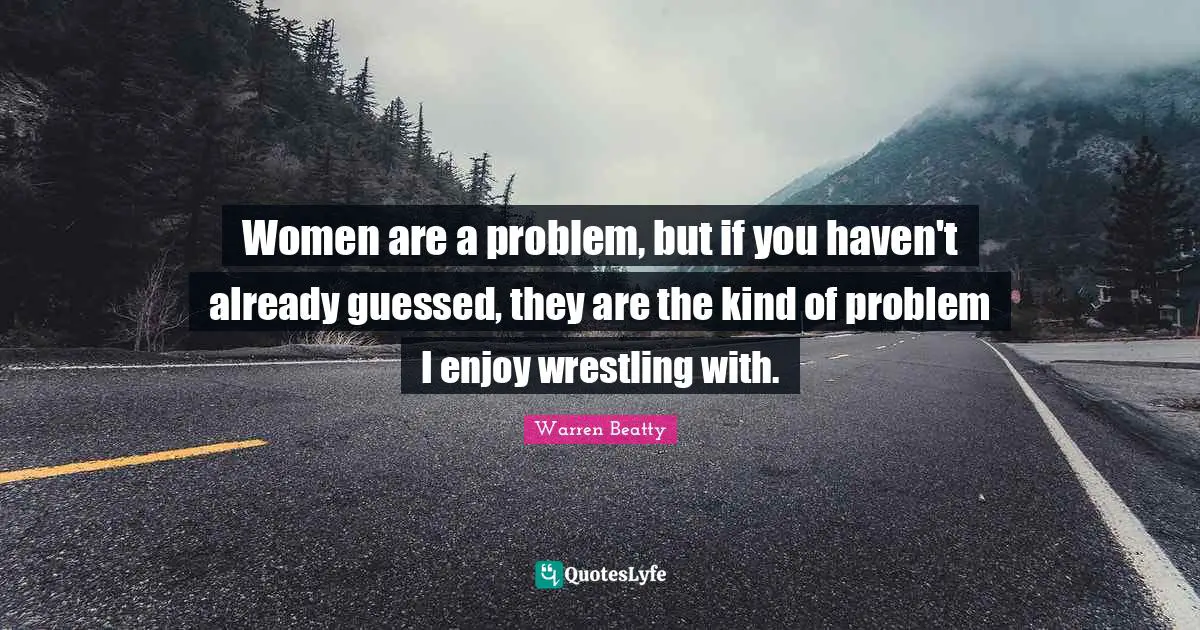 Women are a problem, but if you haven't already guessed, they are the kind of problem I enjoy wrestling with.