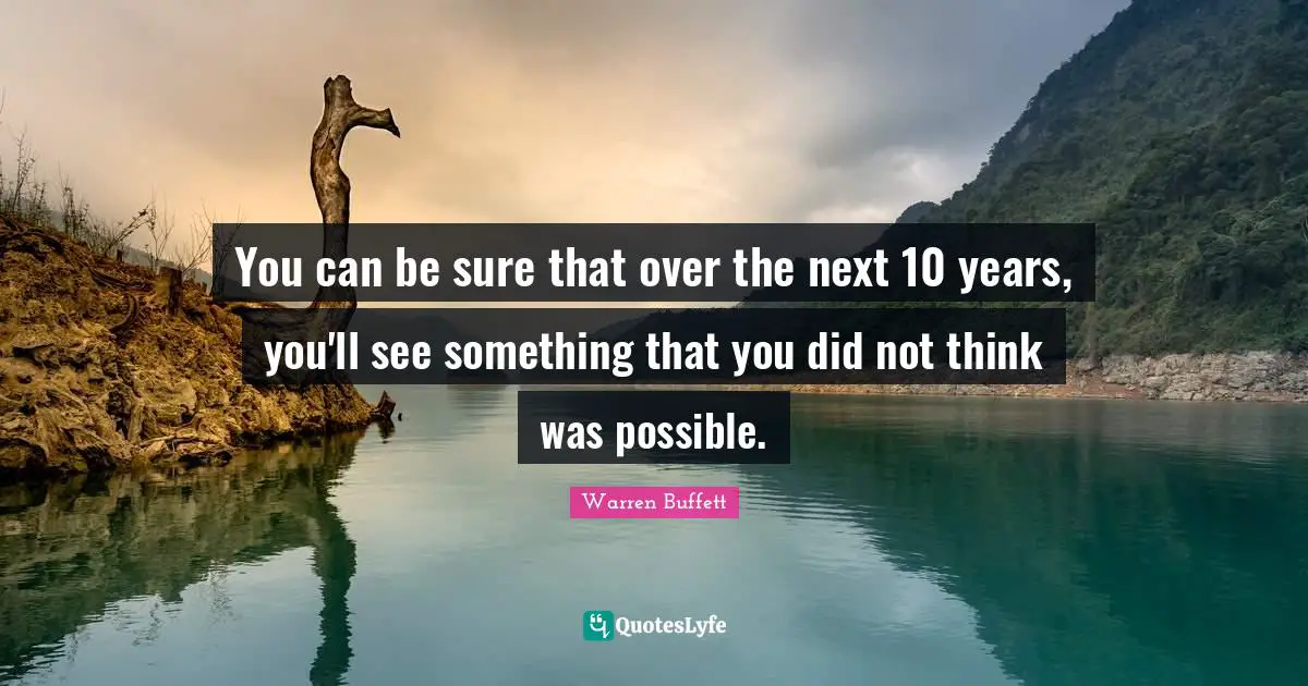 You can be sure that over the next 10 years, you'll see something that you did not think was possible.