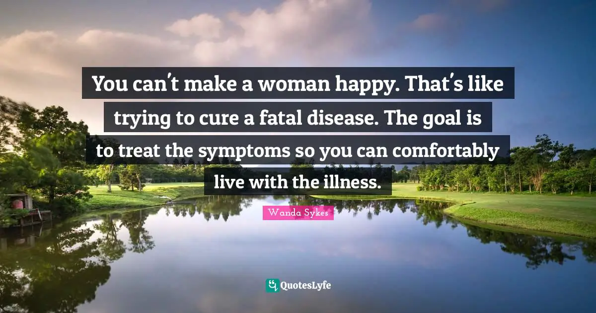 You can't make a woman happy. That's like trying to cure a fatal disease. The goal is to treat the symptoms so you can comfortably live with the illness.