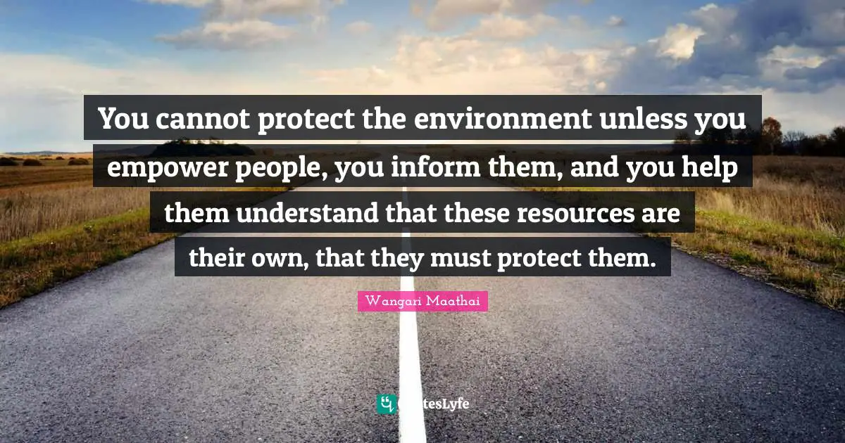 You cannot protect the environment unless you empower people, you inform them, and you help them understand that these resources are their own, that they must protect them.