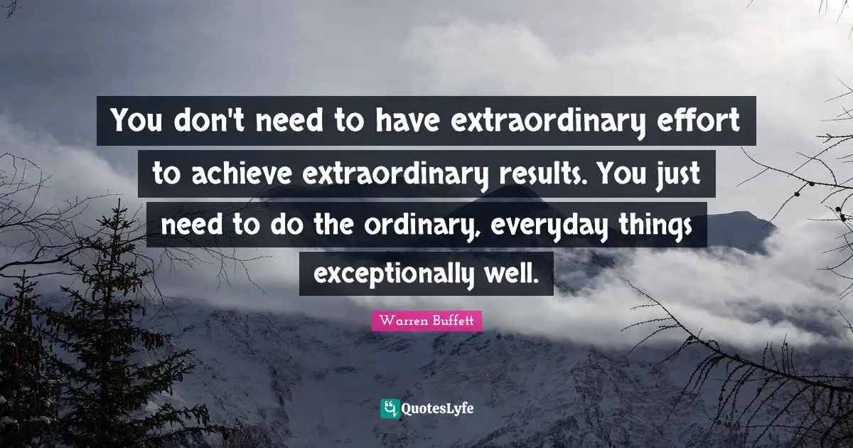 You don't need to have extraordinary effort to achieve extraordinary results. You just need to do the ordinary, everyday things exceptionally well.