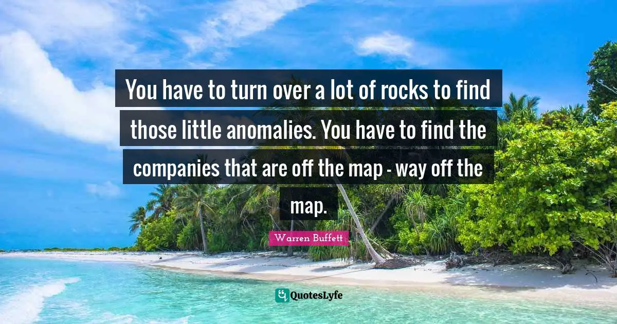 You have to turn over a lot of rocks to find those little anomalies. You have to find the companies that are off the map - way off the map.
