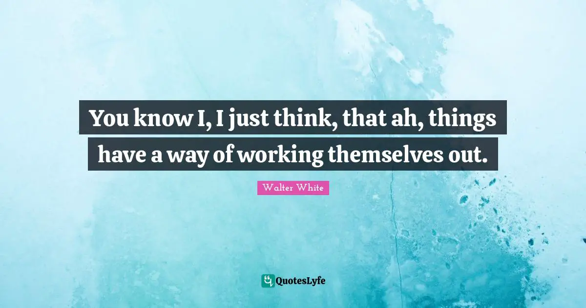 You know I, I just think, that ah, things have a way of working themselves out.