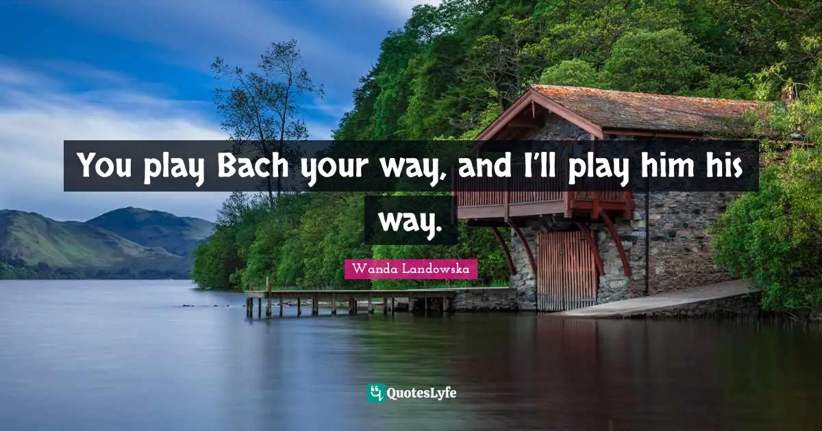 You play Bach your way, and I’ll play him his way.