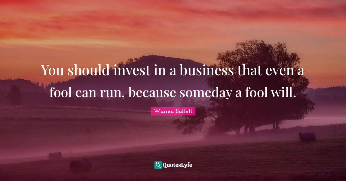 You should invest in a business that even a fool can run, because someday a fool will.