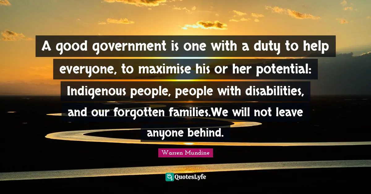 A good government is one with a duty to help everyone, to maximise his or her potential: Indigenous people, people with disabilities, and our forgotten families.We will not leave anyone behind.