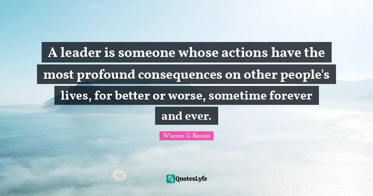 A leader is someone whose actions have the most profound consequences on other people's lives, for better or worse, sometime forever and ever.