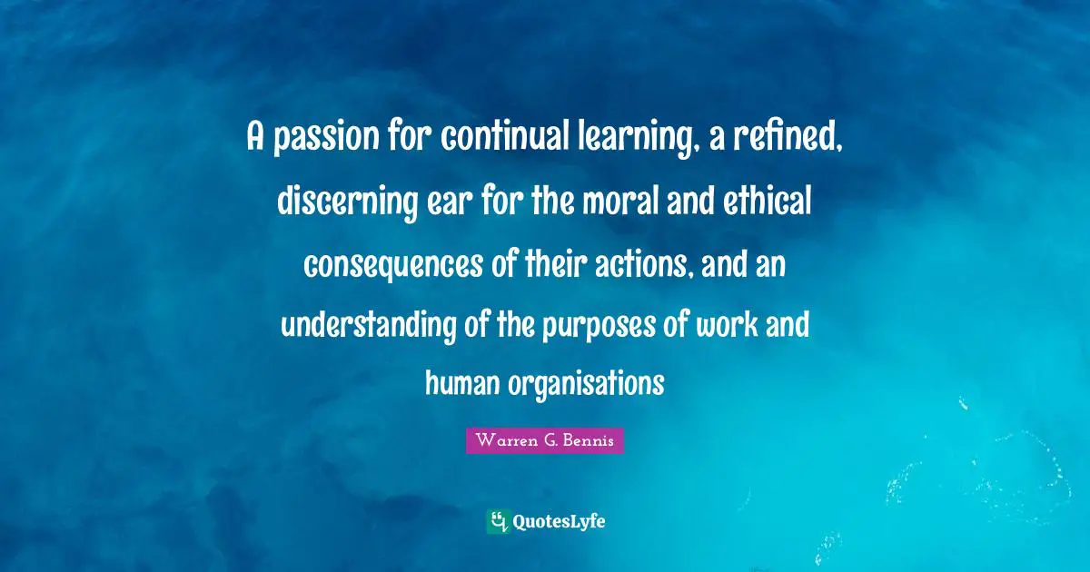A passion for continual learning, a refined, discerning ear for the moral and ethical consequences of their actions, and an understanding of the purposes of work and human organisations